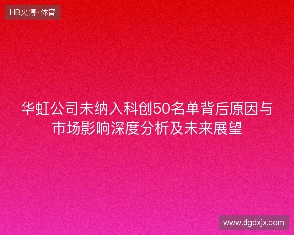 华虹公司未纳入科创50名单背后原因与市场影响深度分析及未来展望 华虹公司未纳入科创50名单背后原因与市场影响深度分析及未来展望