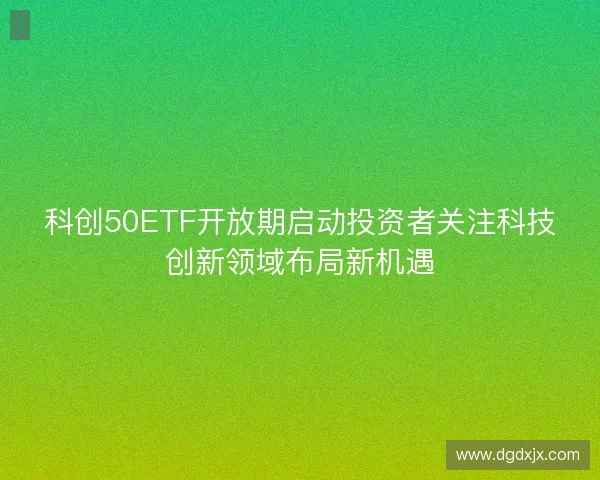 科创50ETF开放期启动投资者关注科技创新领域布局新机遇 科创50ETF开放期启动投资者关注科技创新领域布局新机遇