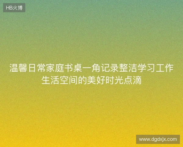 温馨日常家庭书桌一角记录整洁学习工作生活空间的美好时光点滴