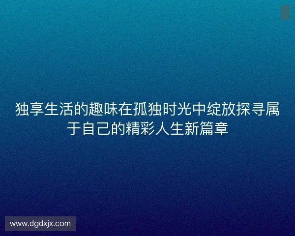 独享生活的趣味在孤独时光中绽放探寻属于自己的精彩人生新篇章