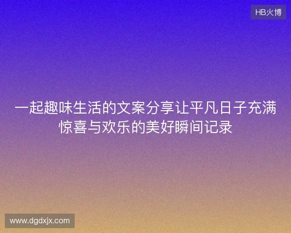 一起趣味生活的文案分享让平凡日子充满惊喜与欢乐的美好瞬间记录