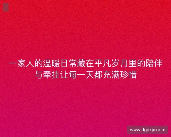 一家人的温暖日常藏在平凡岁月里的陪伴与牵挂让每一天都充满珍惜