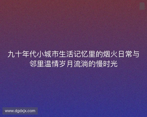 九十年代小城市生活记忆里的烟火日常与邻里温情岁月流淌的慢时光